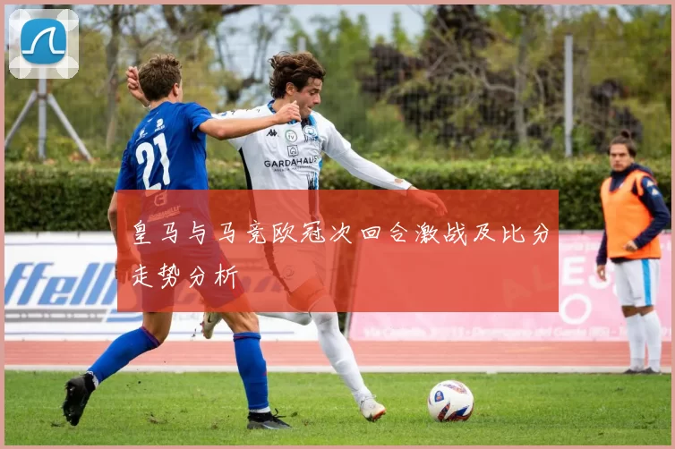 皇马与马竞欧冠次回合激战及比分走势分析