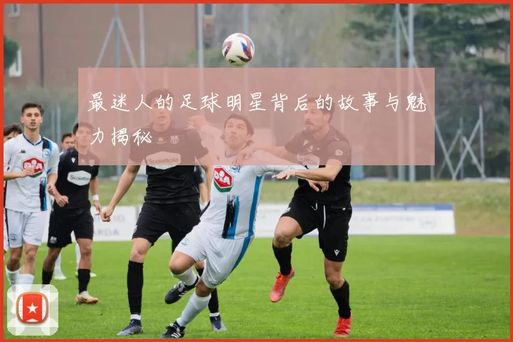 最迷人的足球明星背后的故事与魅力揭秘