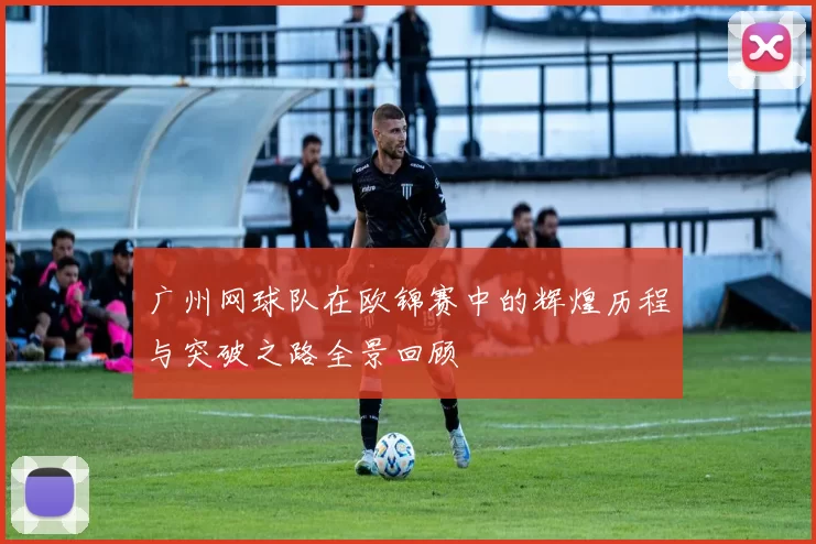 广州网球队在欧锦赛中的辉煌历程与突破之路全景回顾