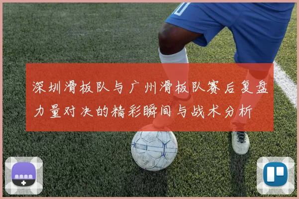 深圳滑板队与广州滑板队赛后复盘力量对决的精彩瞬间与战术分析