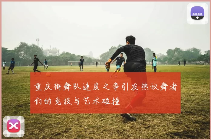 重庆街舞队速度之争引发热议舞者们的竞技与艺术碰撞