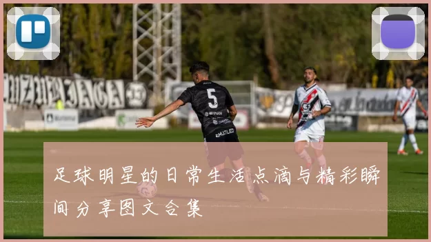 足球明星的日常生活点滴与精彩瞬间分享图文合集
