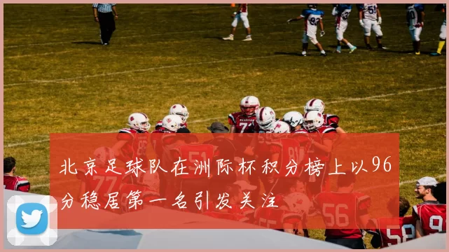 北京足球队在洲际杯积分榜上以96分稳居第一名引发关注