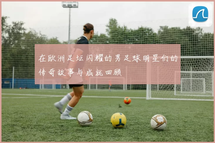 在欧洲足坛闪耀的男足球明星们的传奇故事与成就回顾