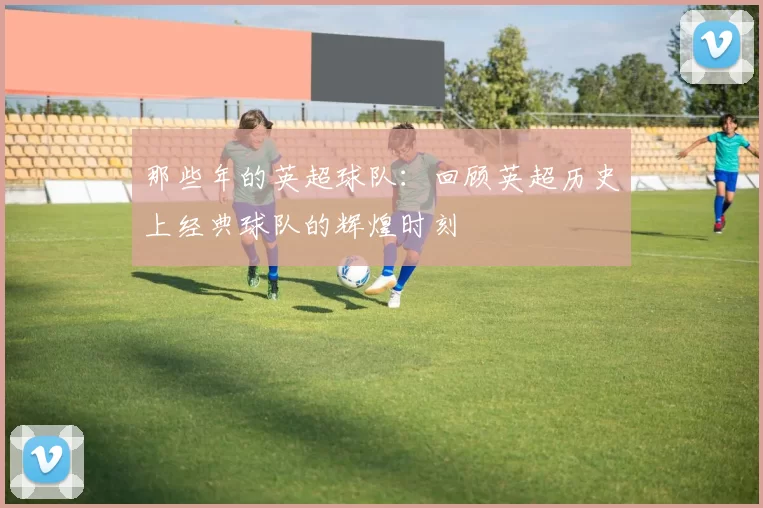 那些年的英超球队：回顾英超历史上经典球队的辉煌时刻