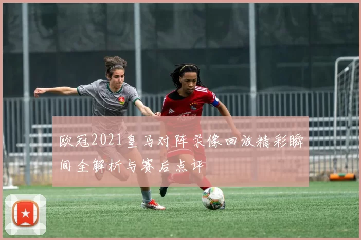 欧冠2021皇马对阵录像回放精彩瞬间全解析与赛后点评