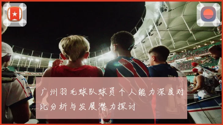 广州羽毛球队球员个人能力深度对比分析与发展潜力探讨