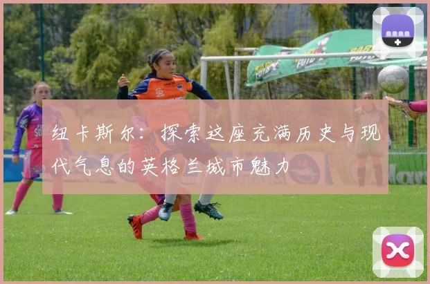 纽卡斯尔：探索这座充满历史与现代气息的英格兰城市魅力
