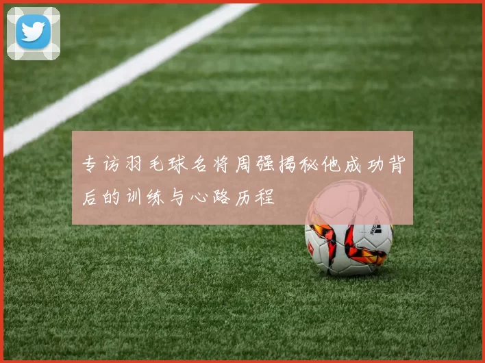 专访羽毛球名将周强揭秘他成功背后的训练与心路历程