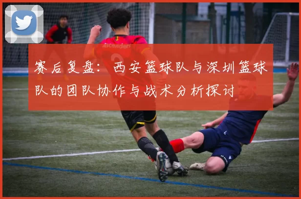赛后复盘：西安篮球队与深圳篮球队的团队协作与战术分析探讨