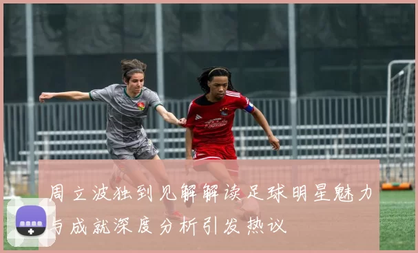 周立波独到见解解读足球明星魅力与成就深度分析引发热议