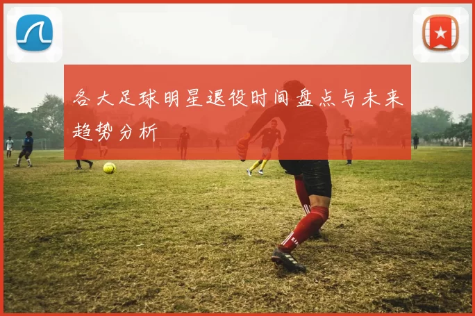各大足球明星退役时间盘点与未来趋势分析