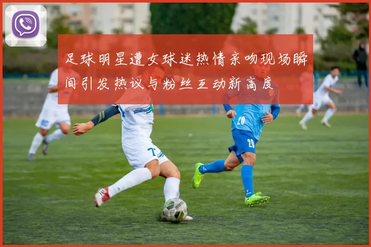 足球明星遭女球迷热情亲吻现场瞬间引发热议与粉丝互动新高度