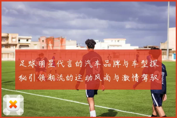 足球明星代言的汽车品牌与车型探秘引领潮流的运动风尚与激情驾驭体验