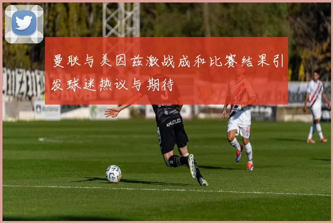 曼联与美因兹激战成和比赛结果引发球迷热议与期待