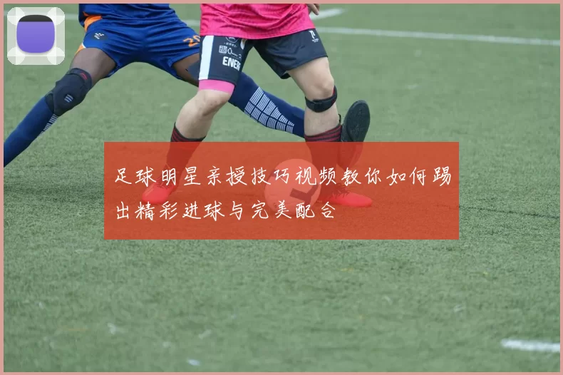 足球明星亲授技巧视频教你如何踢出精彩进球与完美配合