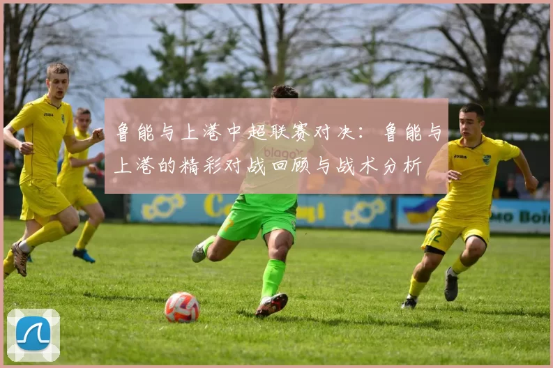 鲁能与上港中超联赛对决：鲁能与上港的精彩对战回顾与战术分析