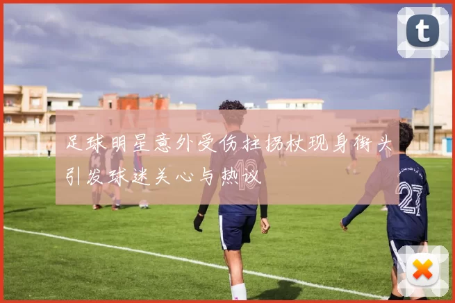 足球明星意外受伤拄拐杖现身街头引发球迷关心与热议