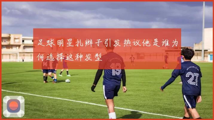 足球明星扎辫子引发热议他是谁为何选择这种发型