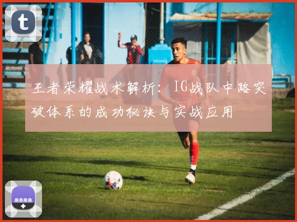 王者荣耀战术解析：IG战队中路突破体系的成功秘诀与实战应用